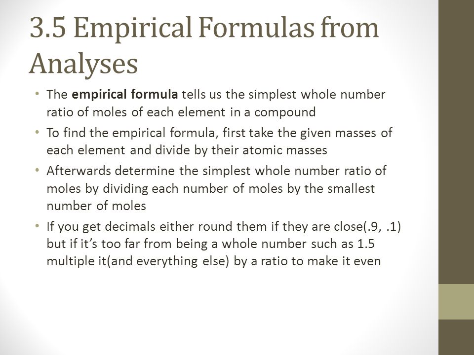 3.5 Empirical Formulas from Analyses The empirical formula tells us the simplest whole number ratio of moles of each element in a compound To find the empirical formula, first take the given masses of each element and divide by their atomic masses Afterwards determine the simplest whole number ratio of moles by dividing each number of moles by the smallest number of moles If you get decimals either round them if they are close(.9,.1) but if it’s too far from being a whole number such as 1.5 multiple it(and everything else) by a ratio to make it even