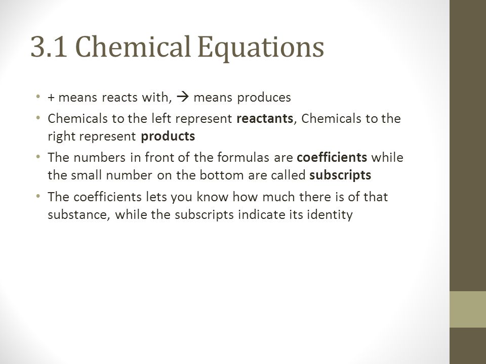 3.1 Chemical Equations + means reacts with,  means produces Chemicals to the left represent reactants, Chemicals to the right represent products The numbers in front of the formulas are coefficients while the small number on the bottom are called subscripts The coefficients lets you know how much there is of that substance, while the subscripts indicate its identity