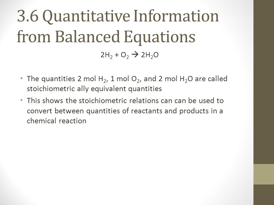 3.6 Quantitative Information from Balanced Equations 2H 2 + O 2  2H 2 O The quantities 2 mol H 2, 1 mol O 2, and 2 mol H 2 O are called stoichiometric ally equivalent quantities This shows the stoichiometric relations can can be used to convert between quantities of reactants and products in a chemical reaction
