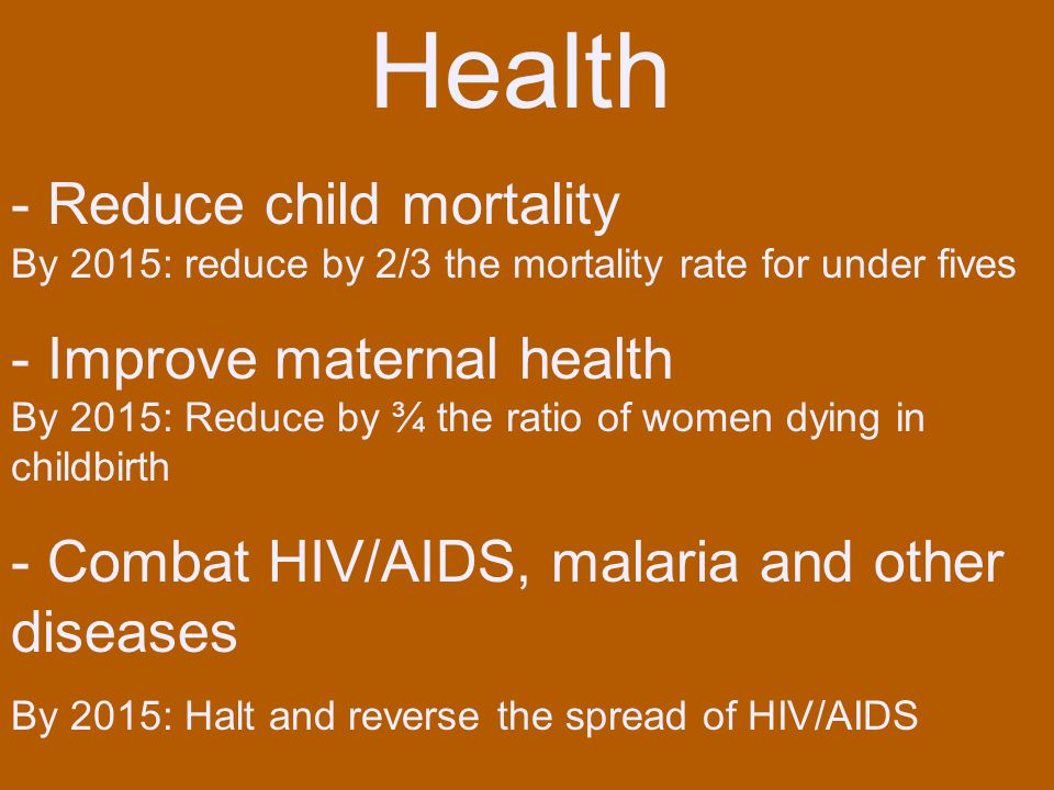 Health - Reduce child mortality By 2015: reduce by 2/3 the mortality rate for under fives - Improve maternal health By 2015: Reduce by ¾ the ratio of women dying in childbirth - Combat HIV/AIDS, malaria and other diseases By 2015: Halt and reverse the spread of HIV/AIDS