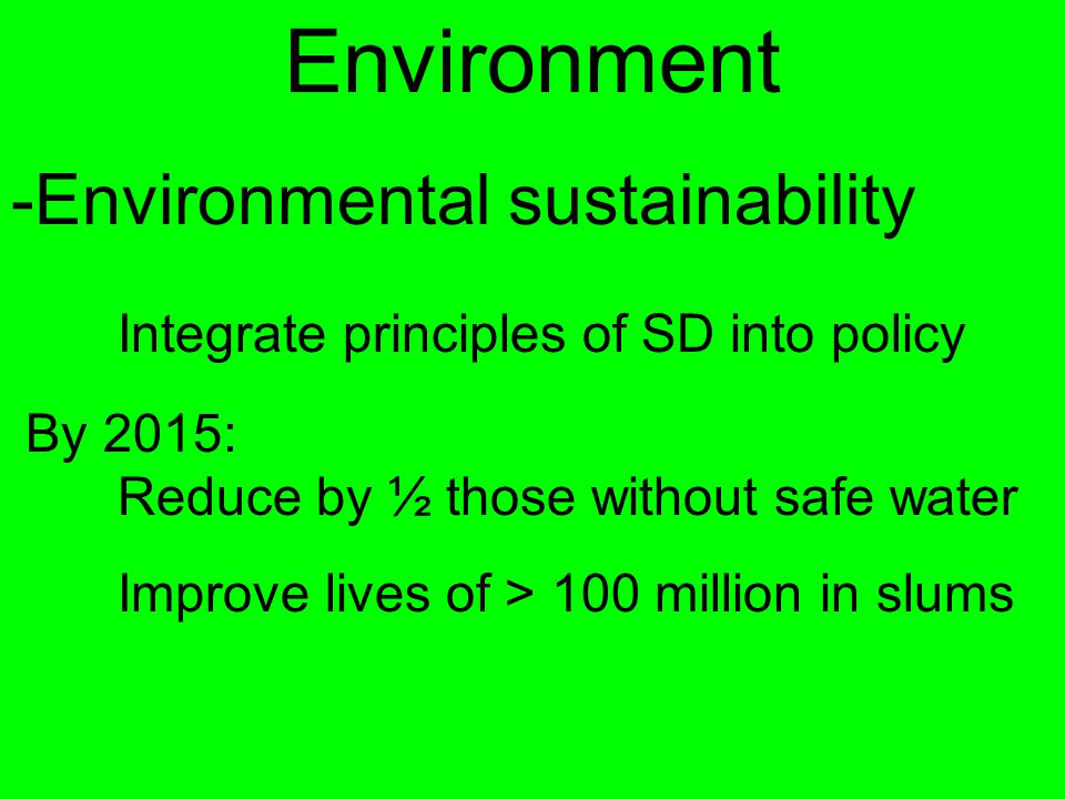 Environment -Environmental sustainability Integrate principles of SD into policy By 2015: Reduce by ½ those without safe water Improve lives of > 100 million in slums