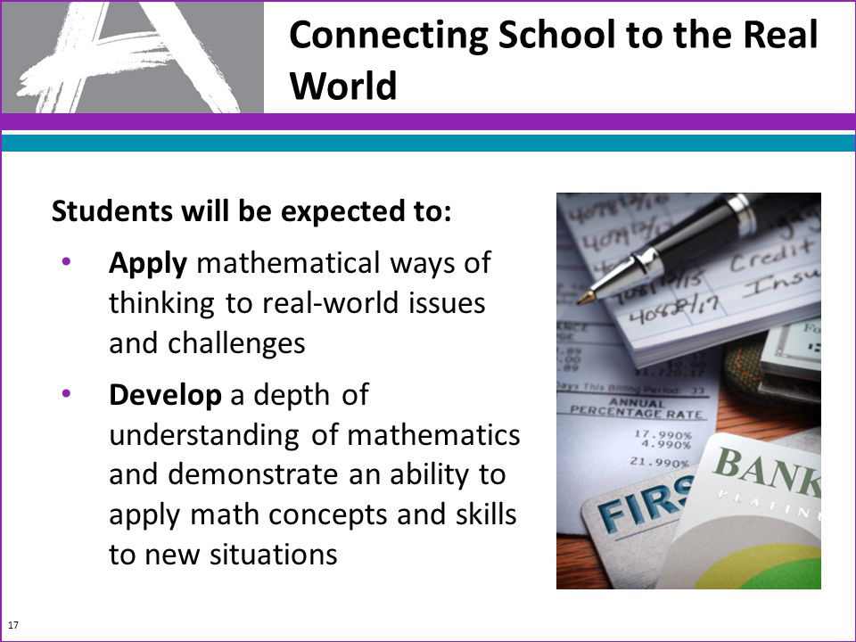 Connecting School to the Real World Students will be expected to: Apply mathematical ways of thinking to real-world issues and challenges Develop a depth of understanding of mathematics and demonstrate an ability to apply math concepts and skills to new situations 17