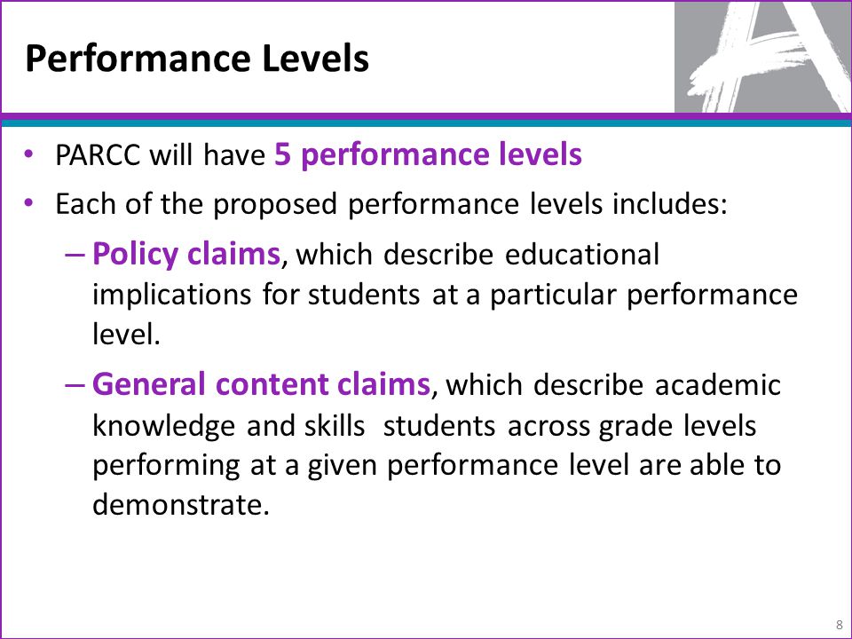 Performance Levels PARCC will have 5 performance levels Each of the proposed performance levels includes: – Policy claims, which describe educational implications for students at a particular performance level.