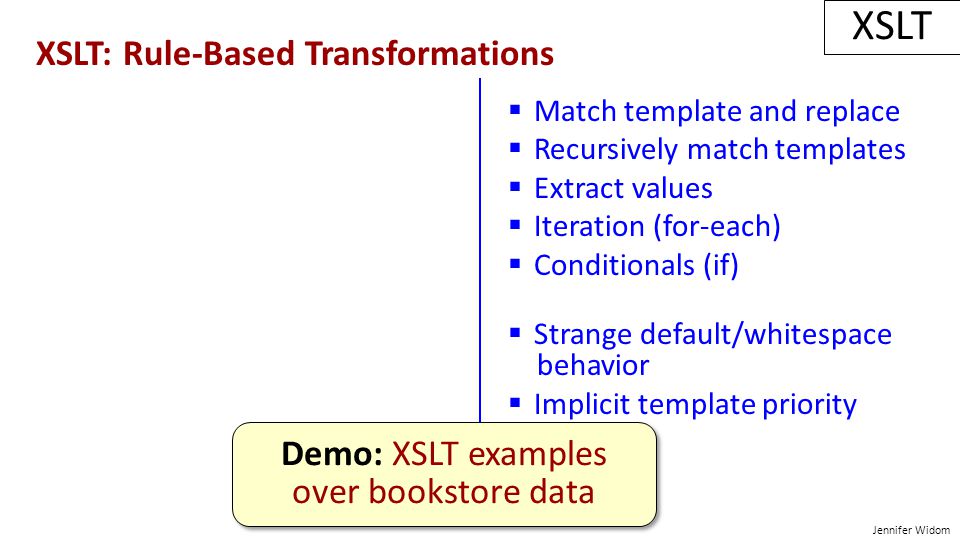 Jennifer Widom XSLT: Rule-Based Transformations XSLT  Match template and replace  Recursively match templates  Extract values  Iteration (for-each)  Conditionals (if)  Strange default/whitespace behavior  Implicit template priority scheme Demo: XSLT examples over bookstore data Demo: XSLT examples over bookstore data