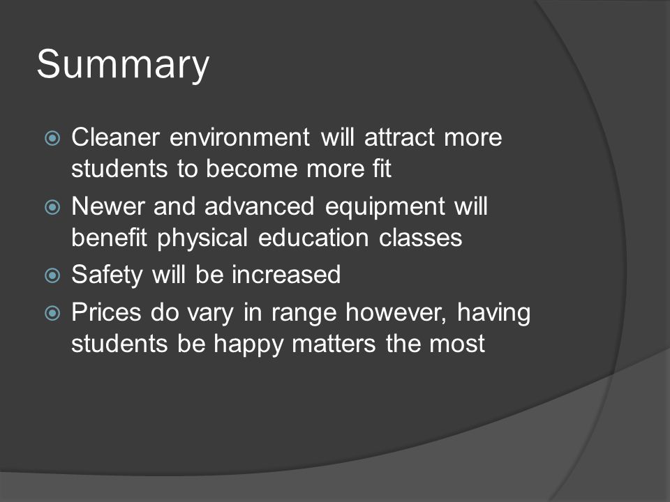 Summary  Cleaner environment will attract more students to become more fit  Newer and advanced equipment will benefit physical education classes  Safety will be increased  Prices do vary in range however, having students be happy matters the most
