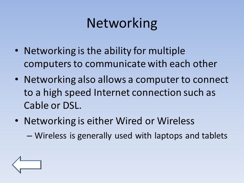 Networking Networking is the ability for multiple computers to communicate with each other Networking also allows a computer to connect to a high speed Internet connection such as Cable or DSL.