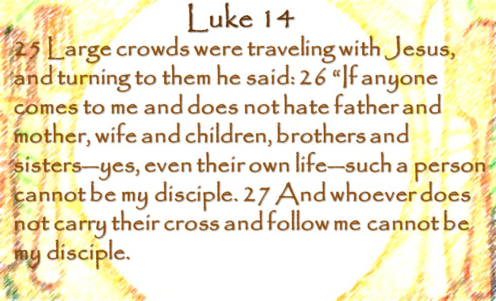 Luke Large crowds were traveling with Jesus, and turning to them he said: 26 If anyone comes to me and does not hate father and mother, wife and children, brothers and sisters—yes, even their own life—such a person cannot be my disciple.