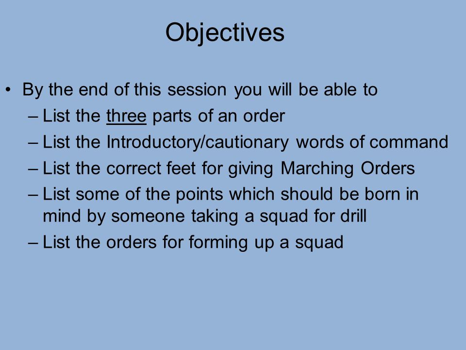 Objectives By the end of this session you will be able to –List the three parts of an order –List the Introductory/cautionary words of command –List the correct feet for giving Marching Orders –List some of the points which should be born in mind by someone taking a squad for drill –List the orders for forming up a squad
