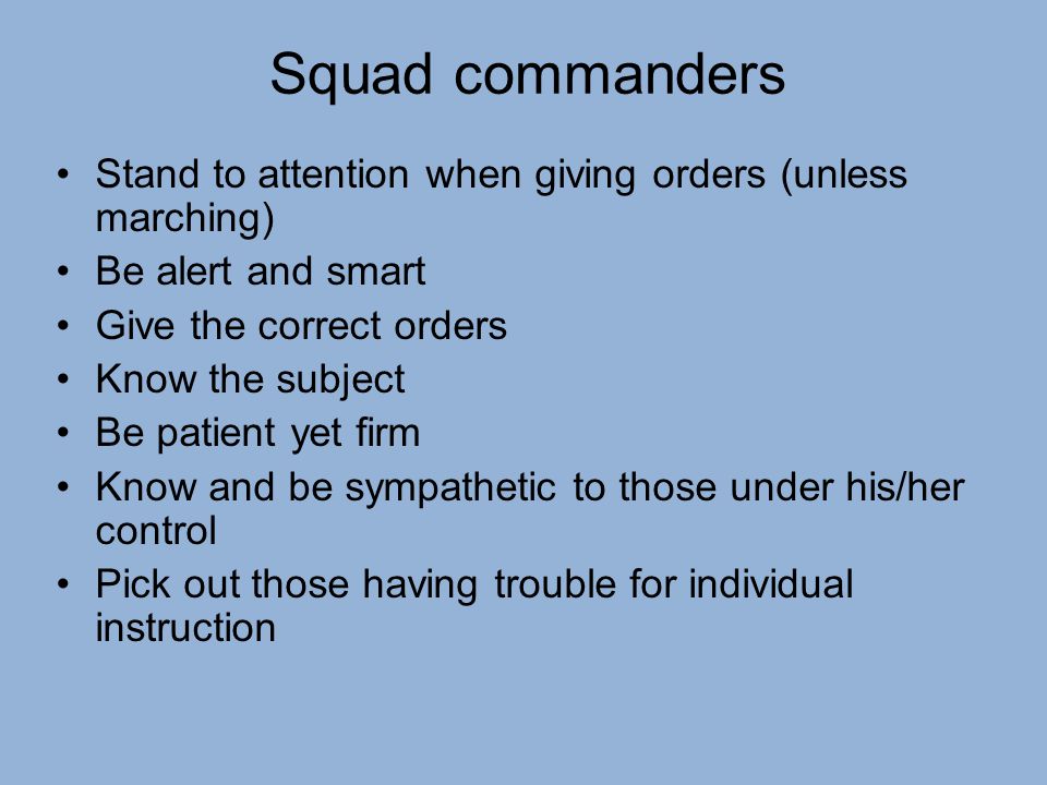 Squad commanders Stand to attention when giving orders (unless marching) Be alert and smart Give the correct orders Know the subject Be patient yet firm Know and be sympathetic to those under his/her control Pick out those having trouble for individual instruction