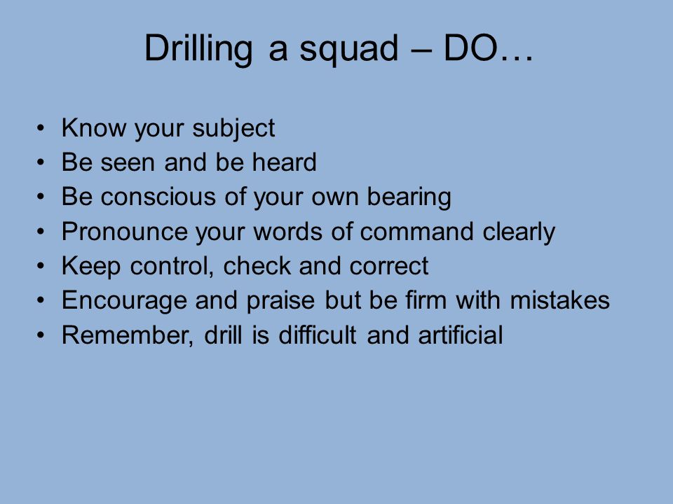 Drilling a squad – DO… Know your subject Be seen and be heard Be conscious of your own bearing Pronounce your words of command clearly Keep control, check and correct Encourage and praise but be firm with mistakes Remember, drill is difficult and artificial
