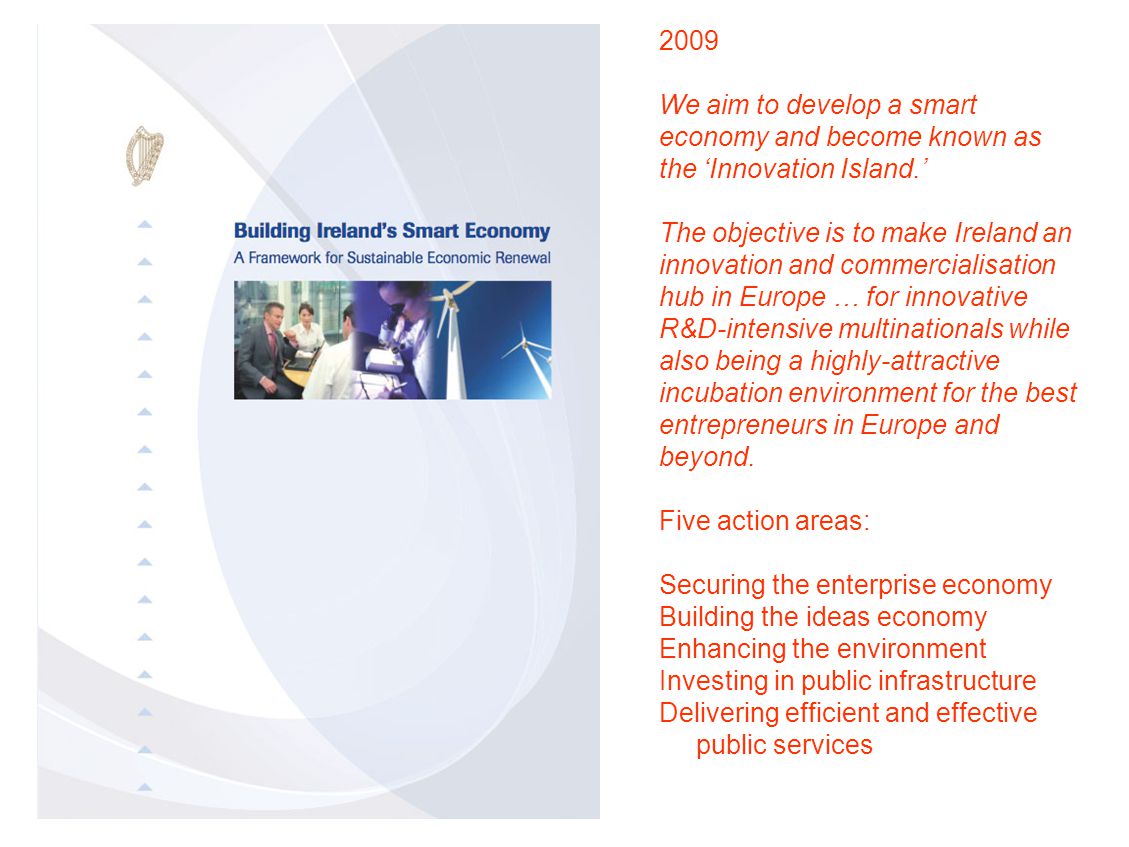 2009 We aim to develop a smart economy and become known as the ‘Innovation Island.’ The objective is to make Ireland an innovation and commercialisation hub in Europe … for innovative R&D-intensive multinationals while also being a highly-attractive incubation environment for the best entrepreneurs in Europe and beyond.