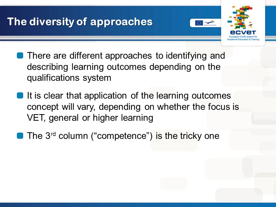 The diversity of approaches There are different approaches to identifying and describing learning outcomes depending on the qualifications system It is clear that application of the learning outcomes concept will vary, depending on whether the focus is VET, general or higher learning The 3 rd column ( competence ) is the tricky one