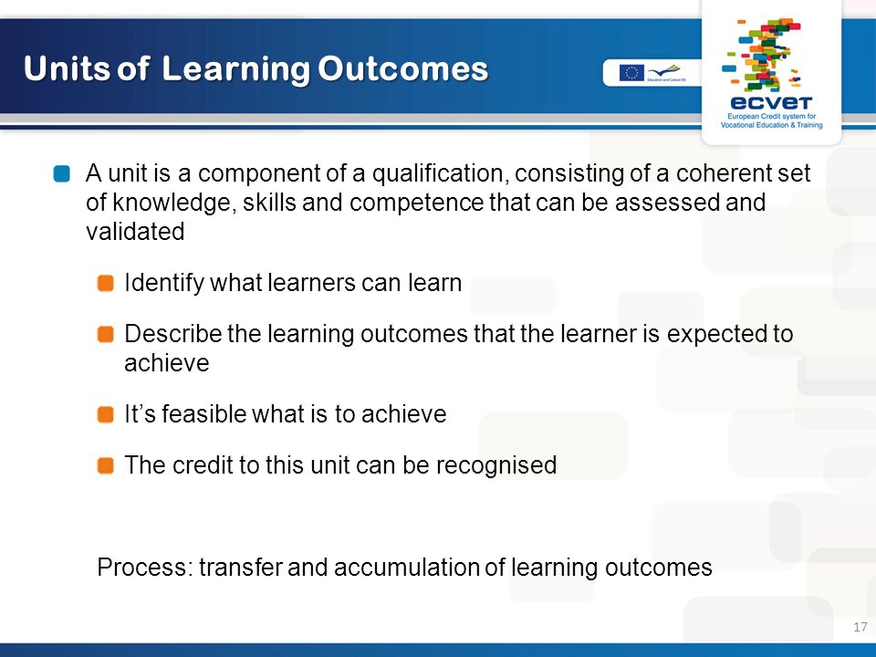 Units of Learning Outcomes A unit is a component of a qualification, consisting of a coherent set of knowledge, skills and competence that can be assessed and validated Identify what learners can learn Describe the learning outcomes that the learner is expected to achieve It’s feasible what is to achieve The credit to this unit can be recognised Process: transfer and accumulation of learning outcomes 17