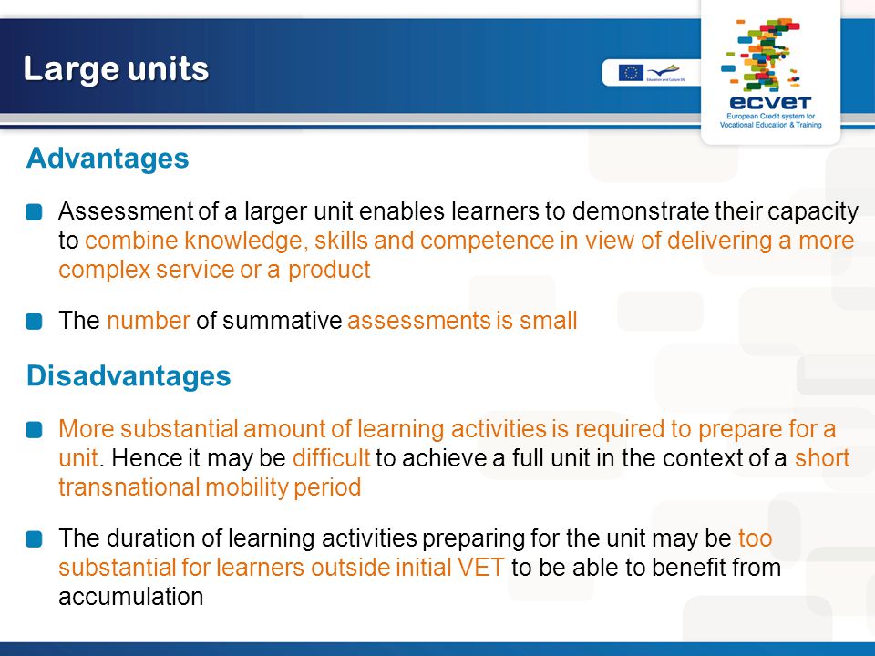Large units Advantages Assessment of a larger unit enables learners to demonstrate their capacity to combine knowledge, skills and competence in view of delivering a more complex service or a product The number of summative assessments is small Disadvantages More substantial amount of learning activities is required to prepare for a unit.