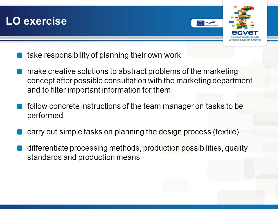take responsibility of planning their own work make creative solutions to abstract problems of the marketing concept after possible consultation with the marketing department and to filter important information for them follow concrete instructions of the team manager on tasks to be performed carry out simple tasks on planning the design process (textile) differentiate processing methods, production possibilities, quality standards and production means