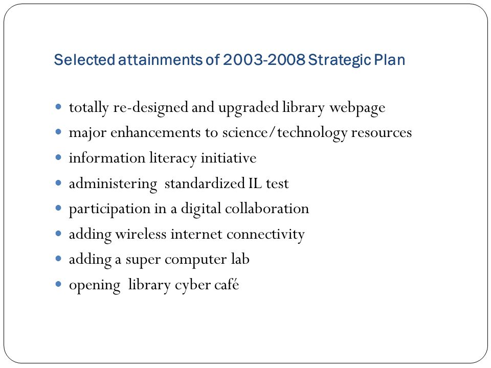 Selected attainments of Strategic Plan totally re-designed and upgraded library webpage major enhancements to science/technology resources information literacy initiative administering standardized IL test participation in a digital collaboration adding wireless internet connectivity adding a super computer lab opening library cyber café