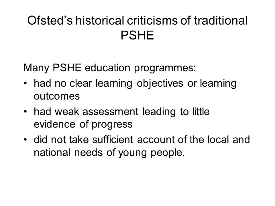 Ofsted’s historical criticisms of traditional PSHE Many PSHE education programmes: had no clear learning objectives or learning outcomes had weak assessment leading to little evidence of progress did not take sufficient account of the local and national needs of young people.