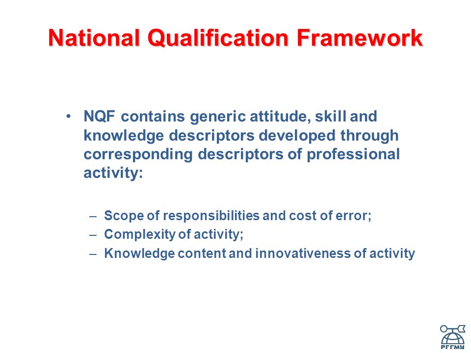 National Qualification Framework NQF contains generic attitude, skill and knowledge descriptors developed through corresponding descriptors of professional activity: –Scope of responsibilities and cost of error; –Complexity of activity; –Knowledge content and innovativeness of activity