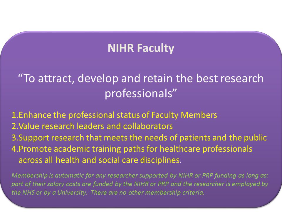 NIHR Faculty To attract, develop and retain the best research professionals 1.Enhance the professional status of Faculty Members 2.Value research leaders and collaborators 3.Support research that meets the needs of patients and the public 4.Promote academic training paths for healthcare professionals across all health and social care disciplines.
