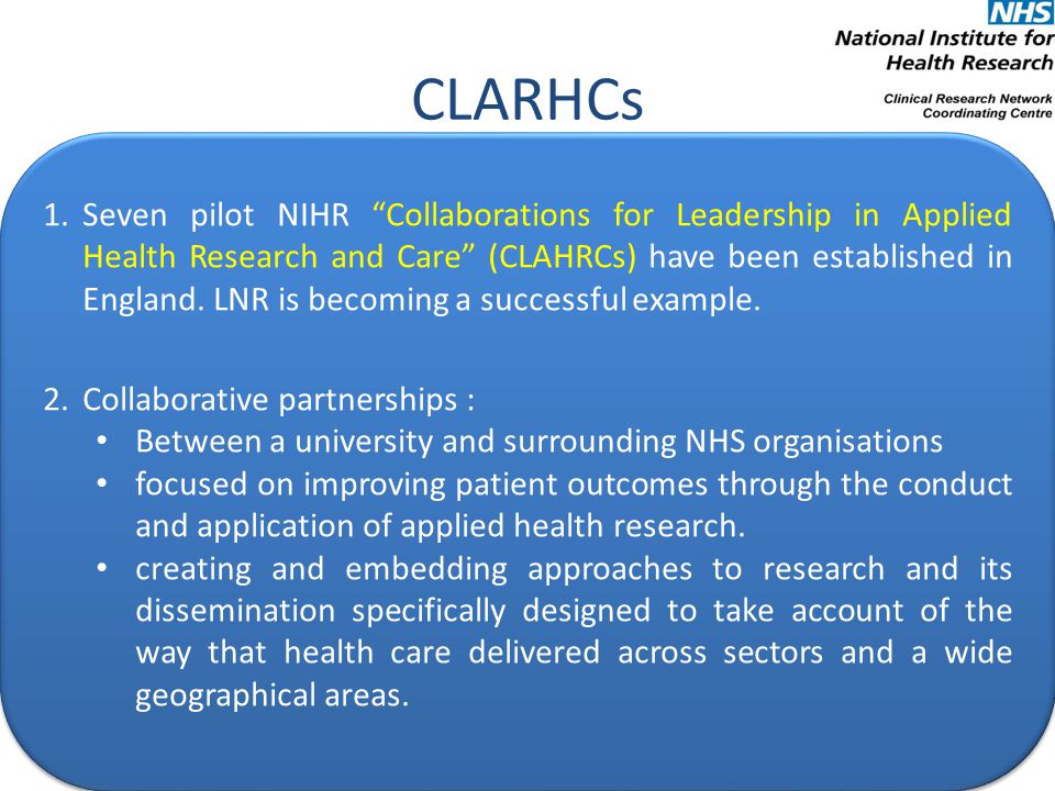 CLARHCs 1.Seven pilot NIHR Collaborations for Leadership in Applied Health Research and Care (CLAHRCs) have been established in England.
