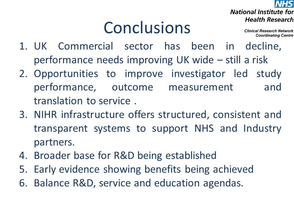 Conclusions 1.UK Commercial sector has been in decline, performance needs improving UK wide – still a risk 2.Opportunities to improve investigator led study performance, outcome measurement and translation to service.
