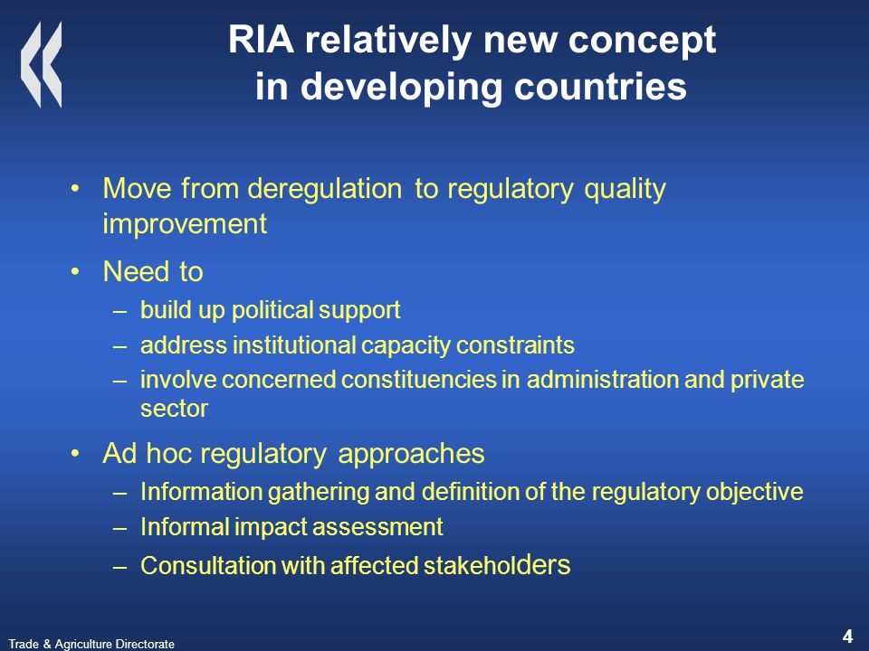 Trade & Agriculture Directorate 4 RIA relatively new concept in developing countries Move from deregulation to regulatory quality improvement Need to –build up political support –address institutional capacity constraints –involve concerned constituencies in administration and private sector Ad hoc regulatory approaches –Information gathering and definition of the regulatory objective –Informal impact assessment –Consultation with affected stakehol ders
