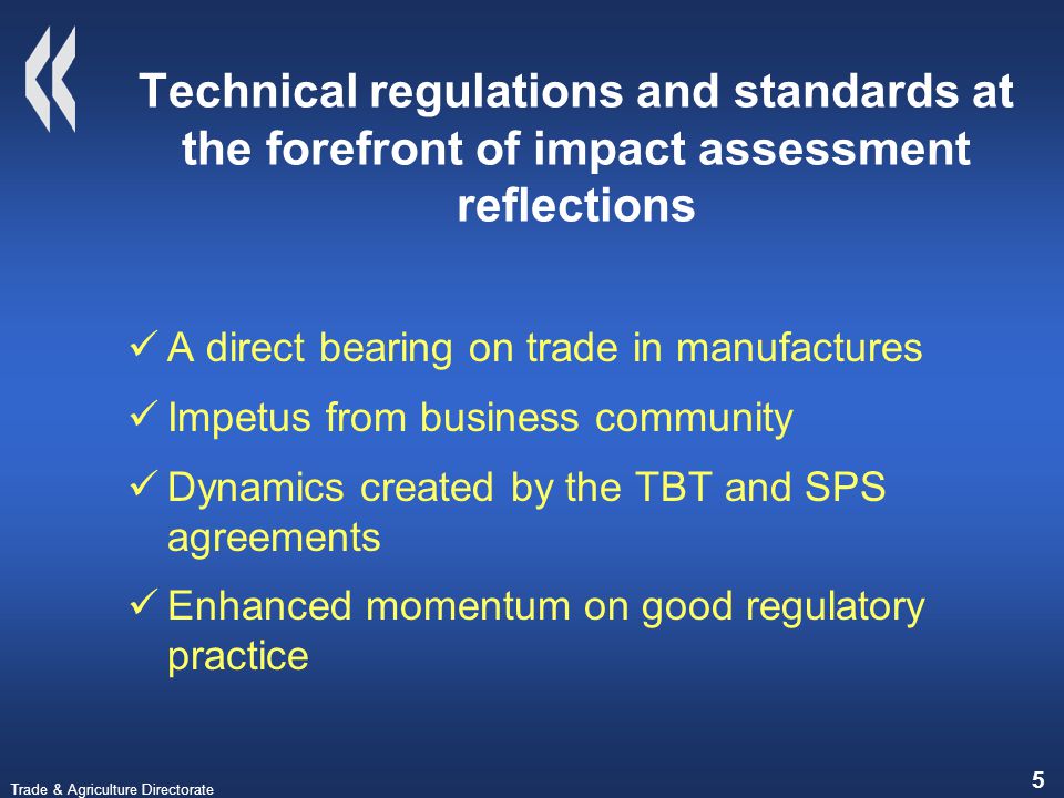 Trade & Agriculture Directorate 5 Technical regulations and standards at the forefront of impact assessment reflections A direct bearing on trade in manufactures Impetus from business community Dynamics created by the TBT and SPS agreements Enhanced momentum on good regulatory practice