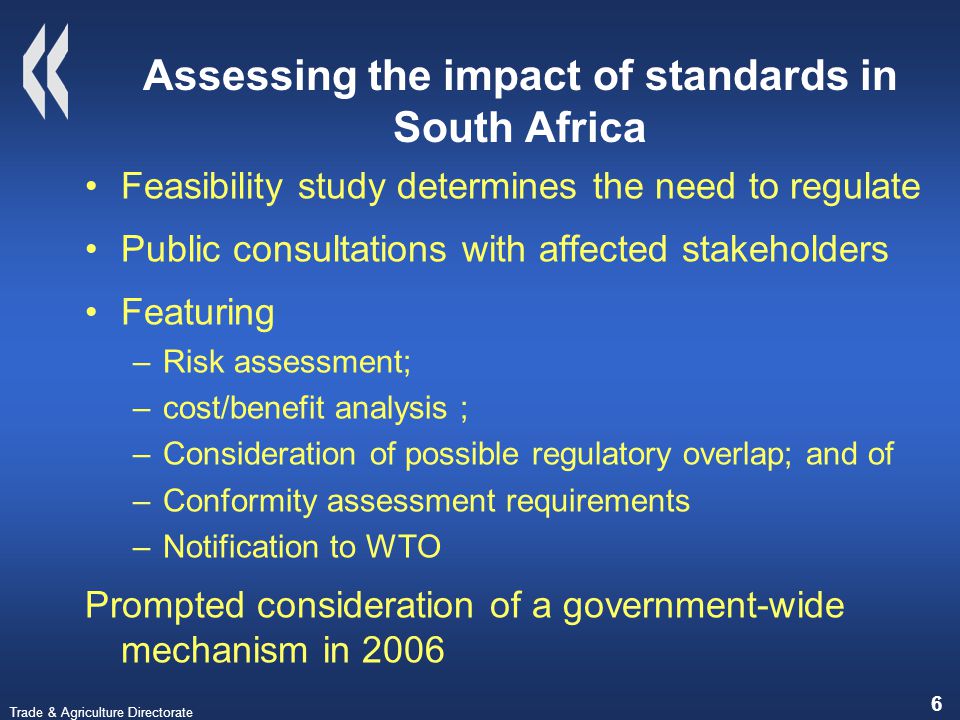 Trade & Agriculture Directorate 6 Assessing the impact of standards in South Africa Feasibility study determines the need to regulate Public consultations with affected stakeholders Featuring –Risk assessment; –cost/benefit analysis ; –Consideration of possible regulatory overlap; and of –Conformity assessment requirements –Notification to WTO Prompted consideration of a government-wide mechanism in 2006