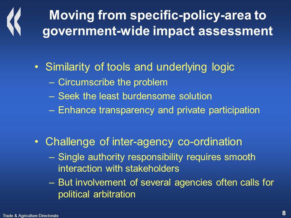 Trade & Agriculture Directorate 8 Moving from specific-policy-area to government-wide impact assessment Similarity of tools and underlying logic –Circumscribe the problem –Seek the least burdensome solution –Enhance transparency and private participation Challenge of inter-agency co-ordination –Single authority responsibility requires smooth interaction with stakeholders –But involvement of several agencies often calls for political arbitration