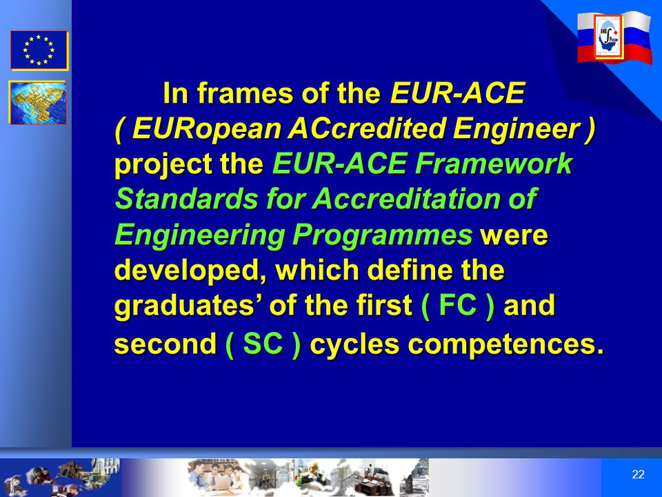 22 In frames of the EUR-ACE ( EURopean ACcredited Engineer ) project the EUR-ACE Framework Standards for Accreditation of Engineering Programmes were developed, which define the graduates’ of the first ( FC ) and second ( SC ) cycles competences.