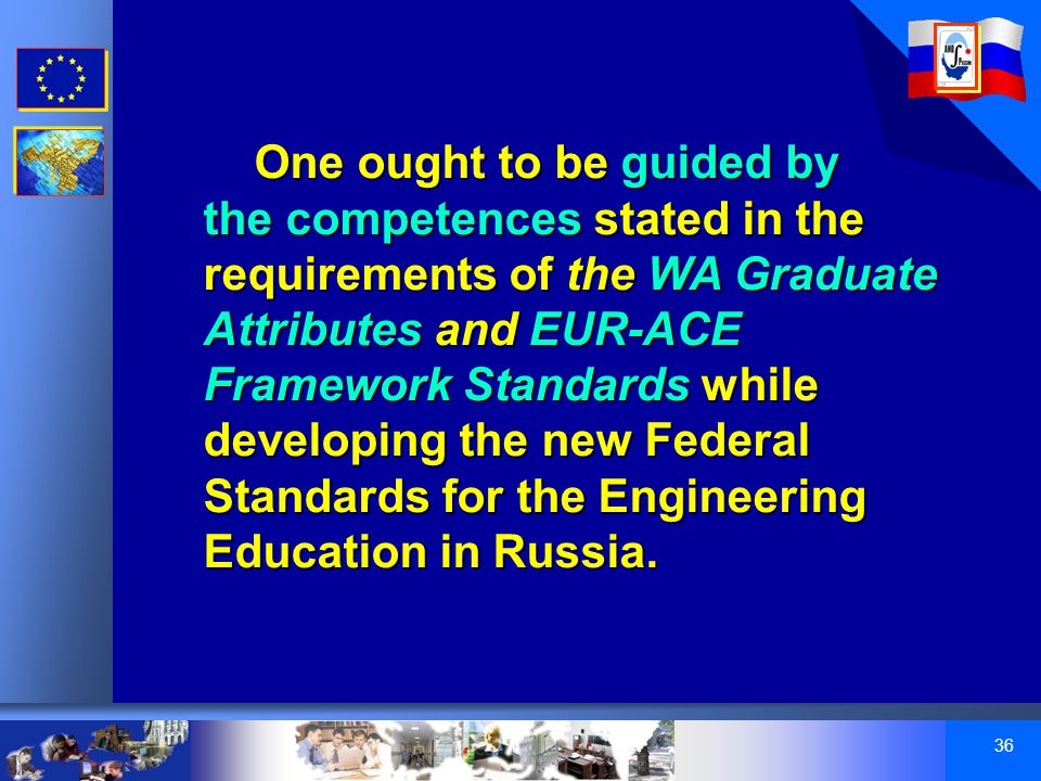 36 One ought to be guided by the competences stated in the requirements of the WA Graduate Attributes and EUR-ACE Framework Standards while developing the new Federal Standards for the Engineering Education in Russia.