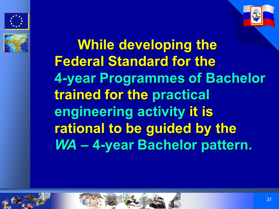 37 While developing the Federal Standard for the 4-year Programmes of Bachelor trained for the practical engineering activity it is rational to be guided by the WA – 4-year Bachelor pattern.