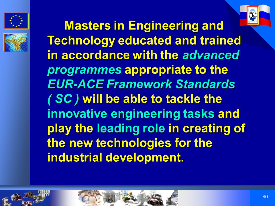 40 Masters in Engineering Technology educated and trained in accordance with the advanced programmes appropriate to the EUR-ACE Framework Standards ( SC ) will be able to tackle the innovative engineering tasks and play the leading role in creating of the new technologies for the industrial development.