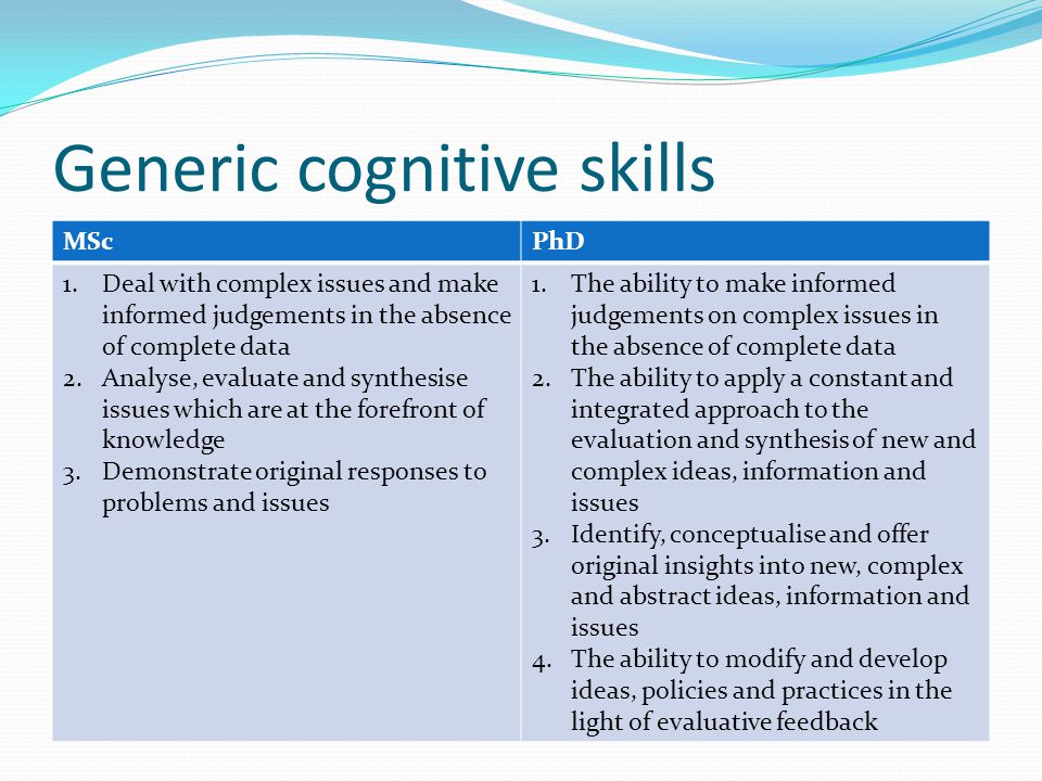 Generic cognitive skills MScPhD 1.Deal with complex issues and make informed judgements in the absence of complete data 2.Analyse, evaluate and synthesise issues which are at the forefront of knowledge 3.Demonstrate original responses to problems and issues 1.The ability to make informed judgements on complex issues in the absence of complete data 2.The ability to apply a constant and integrated approach to the evaluation and synthesis of new and complex ideas, information and issues 3.Identify, conceptualise and offer original insights into new, complex and abstract ideas, information and issues 4.The ability to modify and develop ideas, policies and practices in the light of evaluative feedback