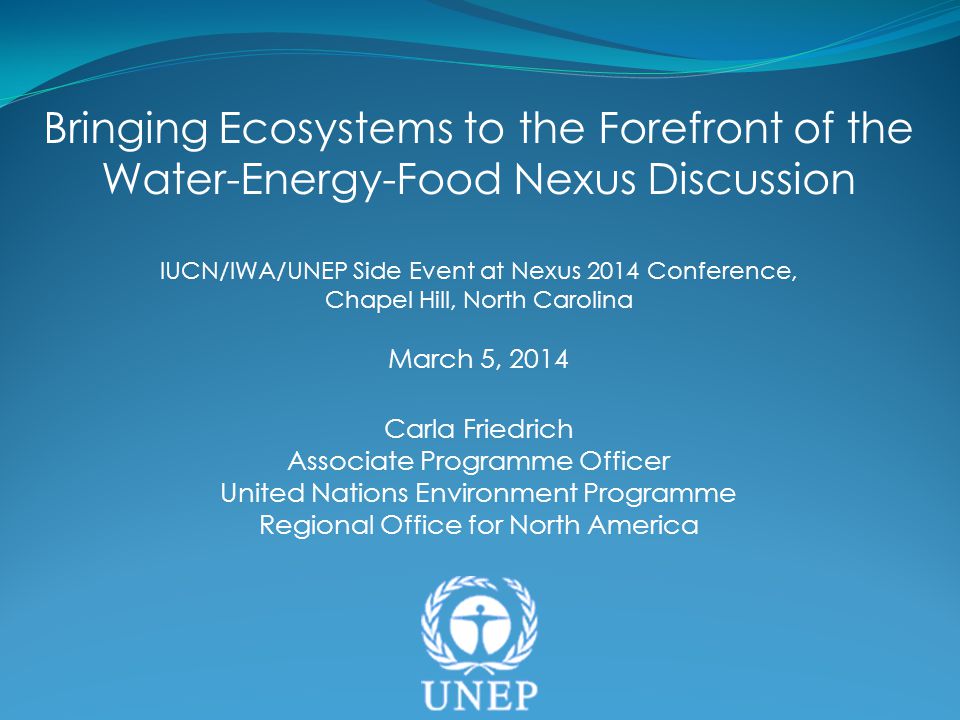 Bringing Ecosystems to the Forefront of the Water-Energy-Food Nexus Discussion IUCN/IWA/UNEP Side Event at Nexus 2014 Conference, Chapel Hill, North Carolina March 5, 2014 Carla Friedrich Associate Programme Officer United Nations Environment Programme Regional Office for North America