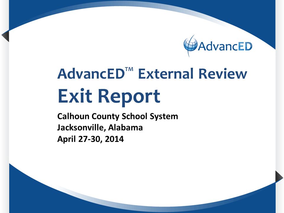Enter System Name AdvancED TM External Review Exit Report Calhoun County School System Jacksonville, Alabama April 27-30, 2014