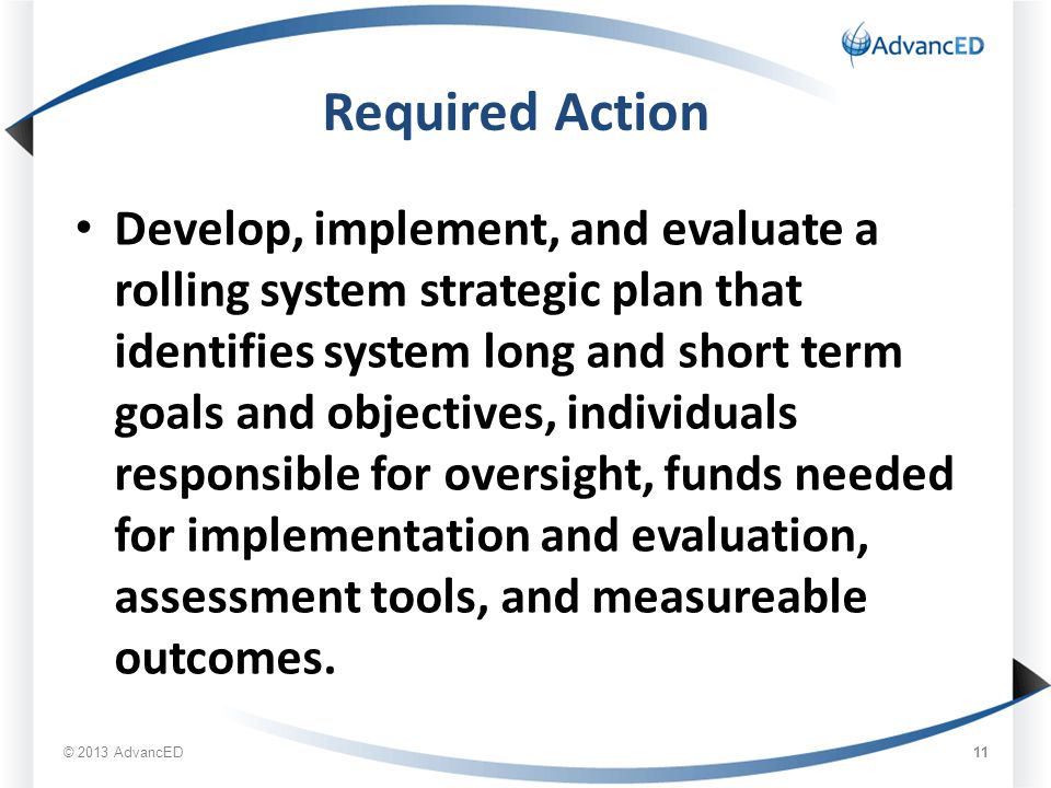 Required Action Develop, implement, and evaluate a rolling system strategic plan that identifies system long and short term goals and objectives, individuals responsible for oversight, funds needed for implementation and evaluation, assessment tools, and measureable outcomes.