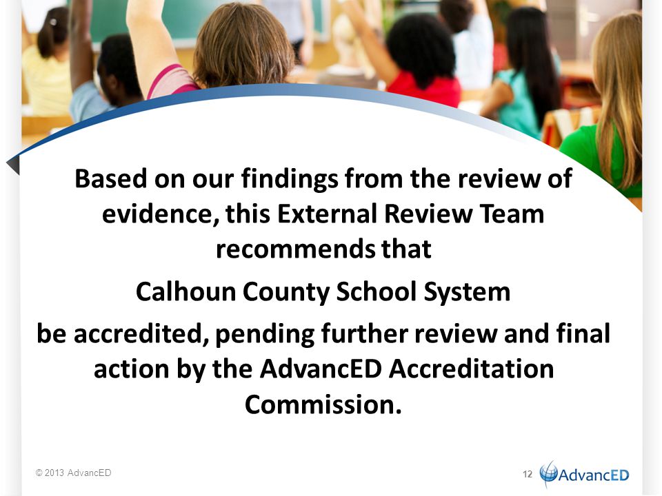 Based on our findings from the review of evidence, this External Review Team recommends that Calhoun County School System be accredited, pending further review and final action by the AdvancED Accreditation Commission.