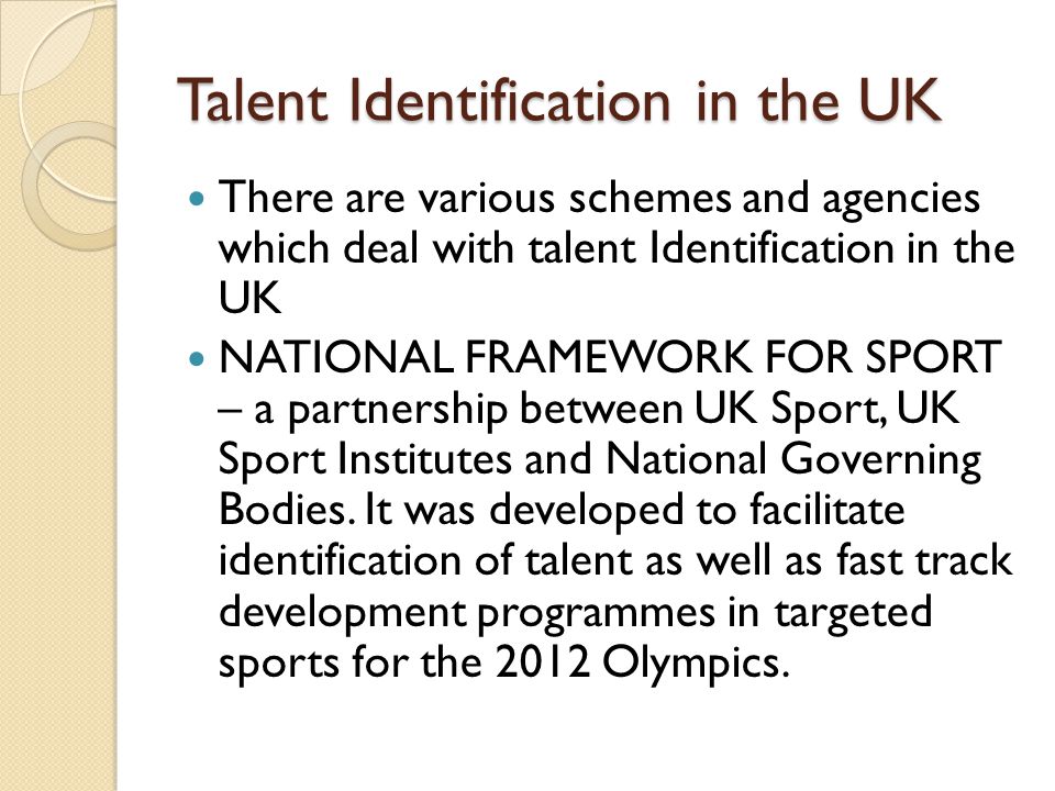 Talent Identification in the UK There are various schemes and agencies which deal with talent Identification in the UK NATIONAL FRAMEWORK FOR SPORT – a partnership between UK Sport, UK Sport Institutes and National Governing Bodies.