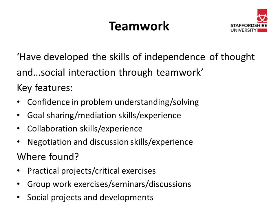 Teamwork ‘Have developed the skills of independence of thought and...social interaction through teamwork’ Key features: Confidence in problem understanding/solving Goal sharing/mediation skills/experience Collaboration skills/experience Negotiation and discussion skills/experience Where found.