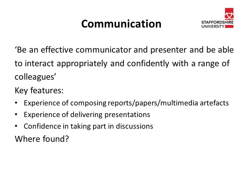 Communication ‘Be an effective communicator and presenter and be able to interact appropriately and confidently with a range of colleagues’ Key features: Experience of composing reports/papers/multimedia artefacts Experience of delivering presentations Confidence in taking part in discussions Where found