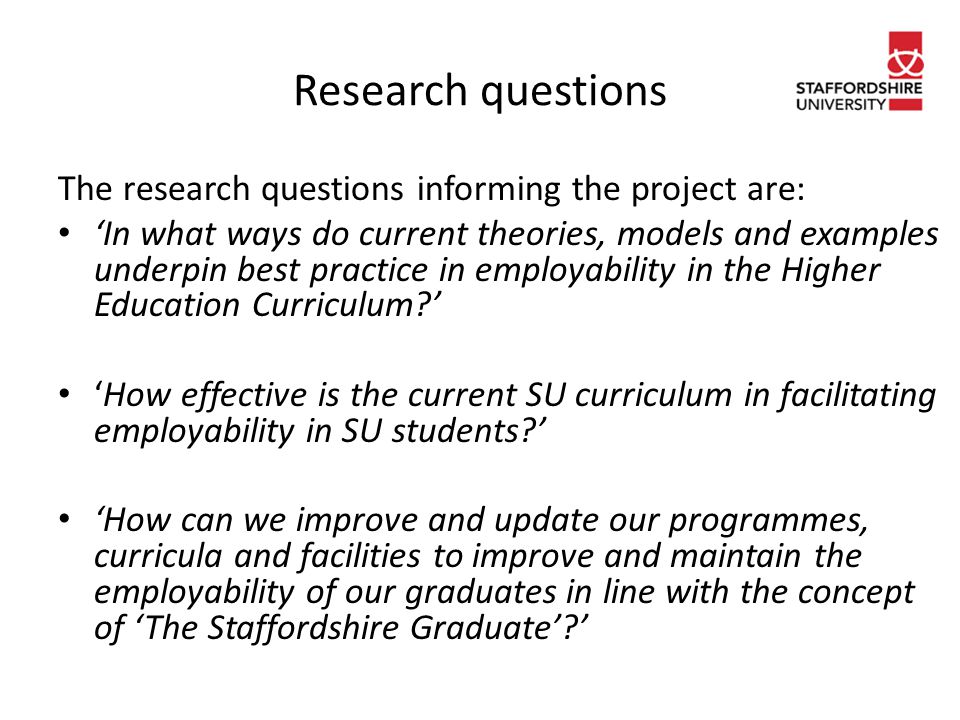 Research questions The research questions informing the project are: ‘In what ways do current theories, models and examples underpin best practice in employability in the Higher Education Curriculum ’ ‘How effective is the current SU curriculum in facilitating employability in SU students ’ ‘How can we improve and update our programmes, curricula and facilities to improve and maintain the employability of our graduates in line with the concept of ‘The Staffordshire Graduate’ ’