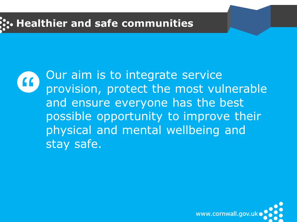 Healthier and safe communities   Our aim is to integrate service provision, protect the most vulnerable and ensure everyone has the best possible opportunity to improve their physical and mental wellbeing and stay safe.