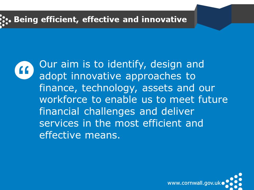 Being efficient, effective and innovative   Our aim is to identify, design and adopt innovative approaches to finance, technology, assets and our workforce to enable us to meet future financial challenges and deliver services in the most efficient and effective means.