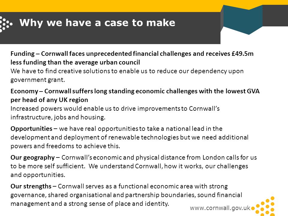 Why we have a case to make   Funding – Cornwall faces unprecedented financial challenges and receives £49.5m less funding than the average urban council We have to find creative solutions to enable us to reduce our dependency upon government grant.
