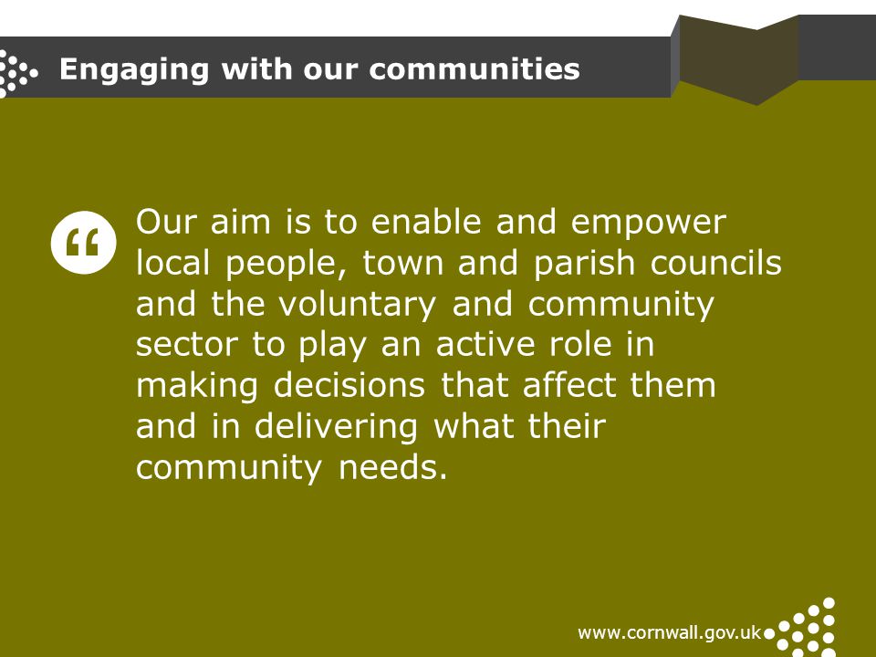 Engaging with our communities   Our aim is to enable and empower local people, town and parish councils and the voluntary and community sector to play an active role in making decisions that affect them and in delivering what their community needs.
