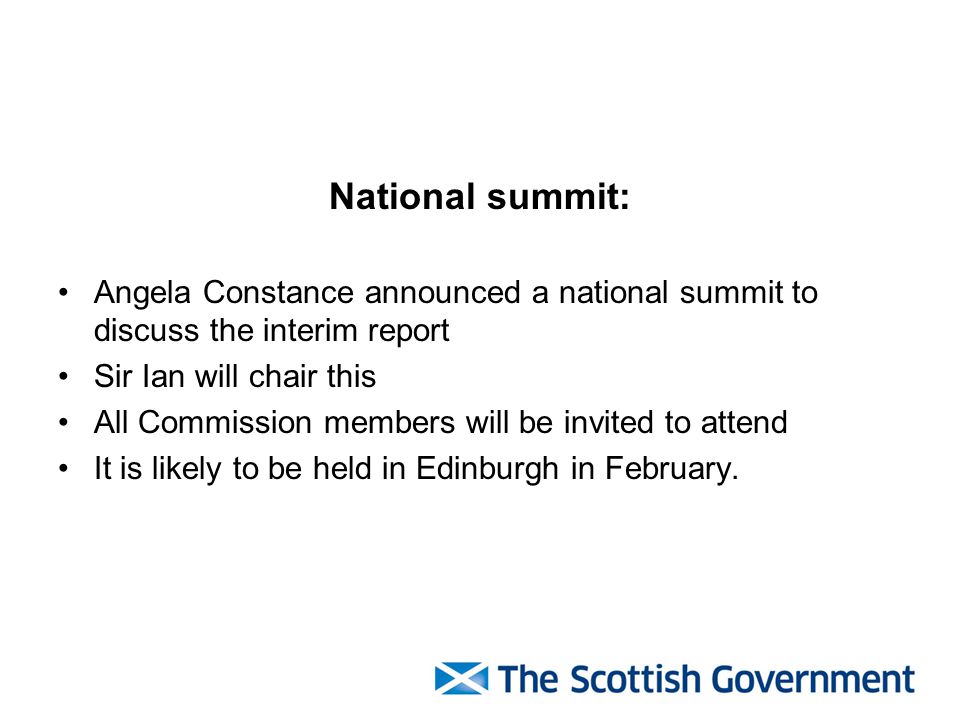 National summit: Angela Constance announced a national summit to discuss the interim report Sir Ian will chair this All Commission members will be invited to attend It is likely to be held in Edinburgh in February.