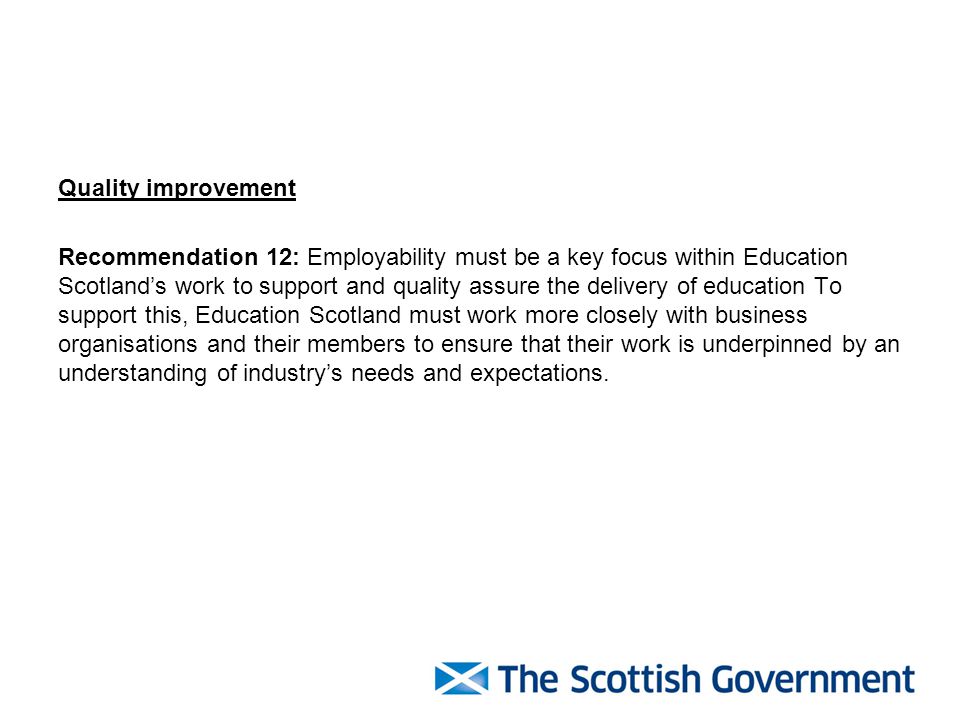 Quality improvement Recommendation 12: Employability must be a key focus within Education Scotland’s work to support and quality assure the delivery of education To support this, Education Scotland must work more closely with business organisations and their members to ensure that their work is underpinned by an understanding of industry’s needs and expectations.