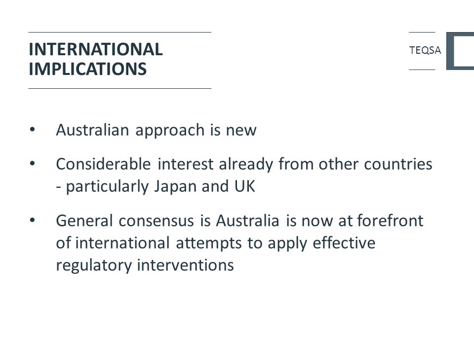 INTERNATIONAL IMPLICATIONS Australian approach is new Considerable interest already from other countries - particularly Japan and UK General consensus is Australia is now at forefront of international attempts to apply effective regulatory interventions TEQSA