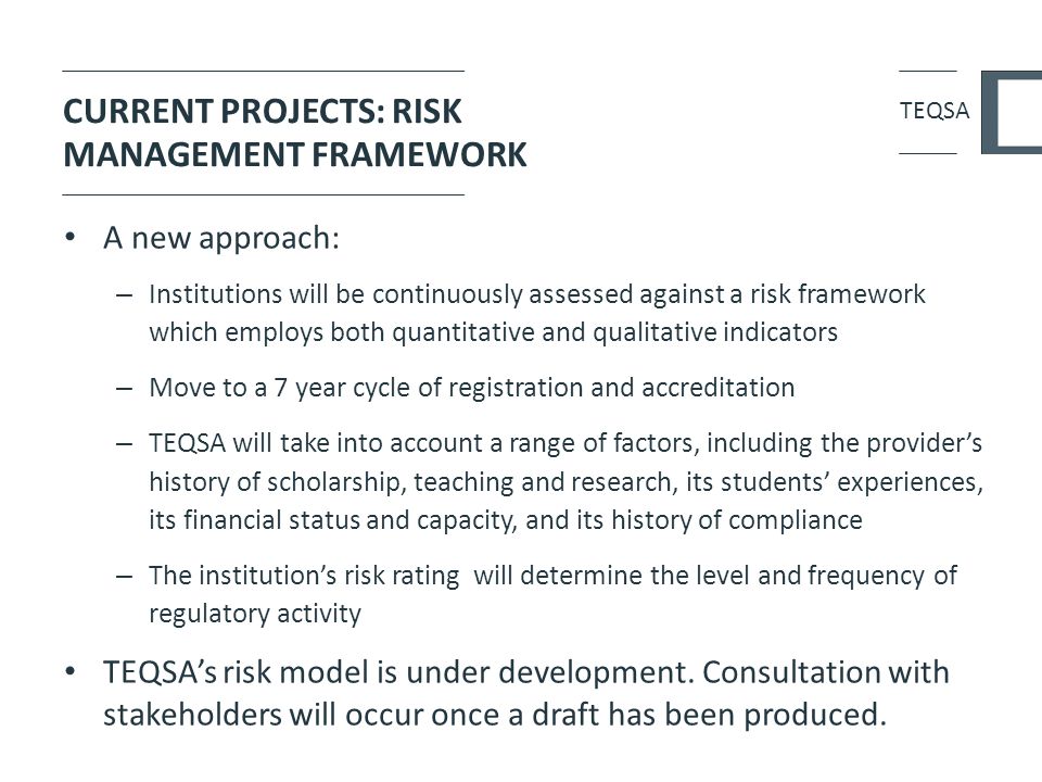 CURRENT PROJECTS: RISK MANAGEMENT FRAMEWORK A new approach: – Institutions will be continuously assessed against a risk framework which employs both quantitative and qualitative indicators – Move to a 7 year cycle of registration and accreditation – TEQSA will take into account a range of factors, including the provider’s history of scholarship, teaching and research, its students’ experiences, its financial status and capacity, and its history of compliance – The institution’s risk rating will determine the level and frequency of regulatory activity TEQSA’s risk model is under development.
